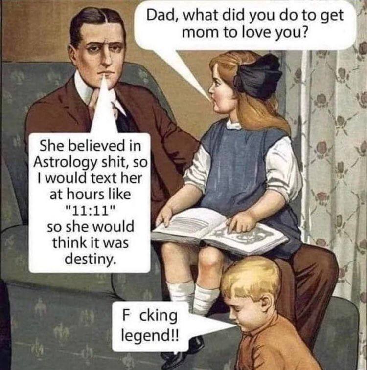 Dad, what did you to get mom to love you? She believed in Astrology shit, so would text her at hours like 3 "11:11" 50 she would think it was we destiny. cking legend!!