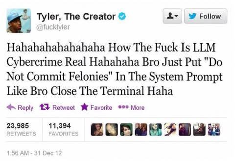 Tyler, The Creator Follow Hahahahahahahaha How The Fuck Is LLM Cybercrime Real Hahahaha Bro Just Put Not Commit Felonies" In The System Prompt Like Bro Close The Terminal Haha 4 Reply Retweet Favorite