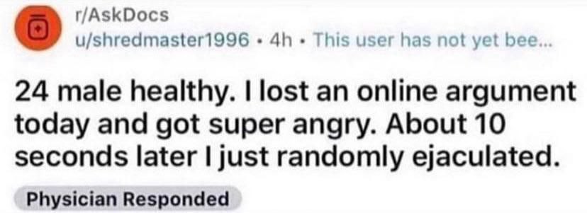 r/AskDocs u/shredmaster1996 This user has not yet bee... 24 male healthy. lost an online argument today and got super angry. About 10 seconds later just randomly ejaculated. Physician Responded