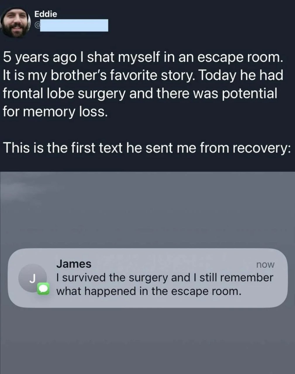 Eddie 5 years ago shat myself in an escape room It is my favorite story. Today he had frontal lobe surgery and there was potential for memory loss This is the first text he sent me from recovery James