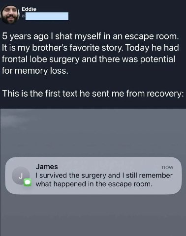 Eddie 5 years ago shat myself in an escape room It is my favorite story. Today he had frontal lobe surgery and there was potential for memory loss This is the first text he sent me from recovery James