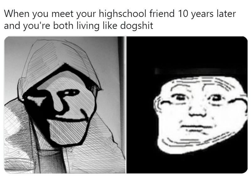When you meet your highschool friend 10 years later and you're both like dogshit