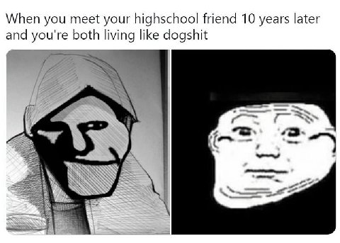 When you meet your highschool friend 10 years later and you're both like dogshit