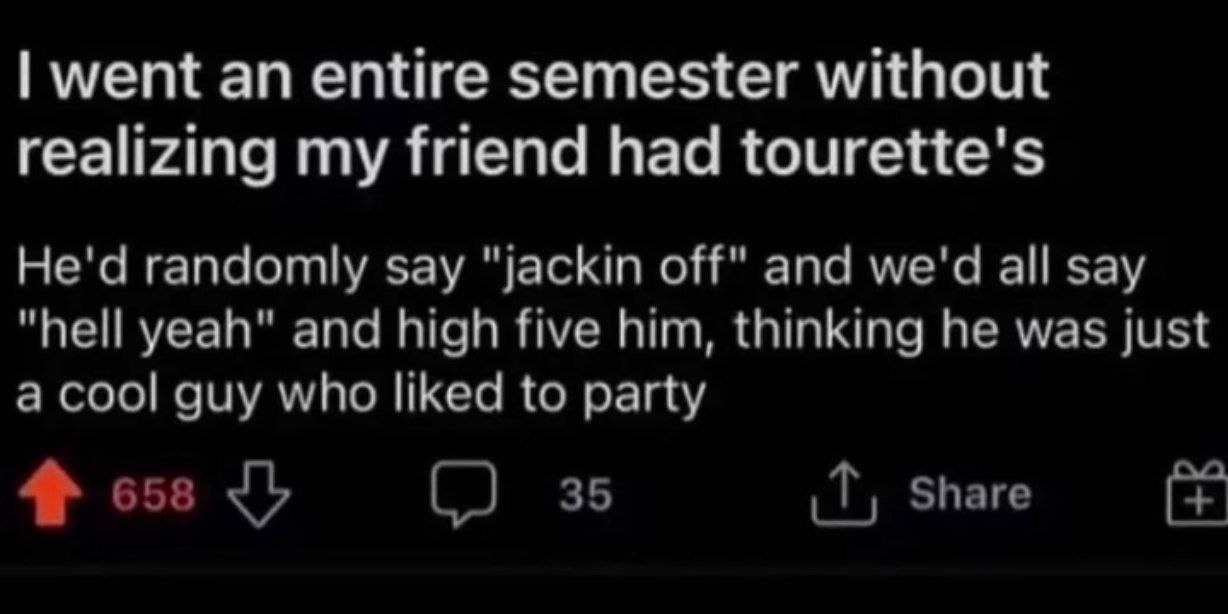 went an entire semester without realizing my friend had tourette's He'd randomly say "jackin off" and we'd all say "hell yeah" and high five him, thinking he was just a cool guy who liked to party Sha
