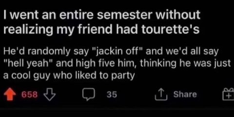went an entire semester without realizing my friend had tourette's He'd randomly say "jackin off" and we'd all say "hell yeah" and high five him, thinking he was just a cool guy who liked to party Sha
