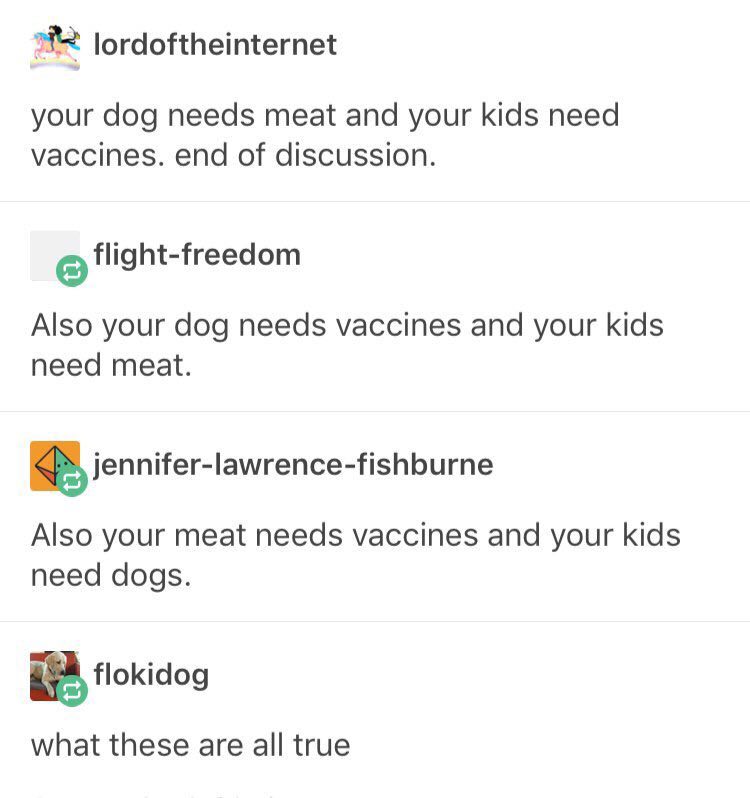 lordoftheinternet your dog needs meat and your kids need vaccines. end of discussion. Also your dog needs vaccines and your kids need meat. iennifer-lawrence-fishburne Also your meat needs vaccines an
