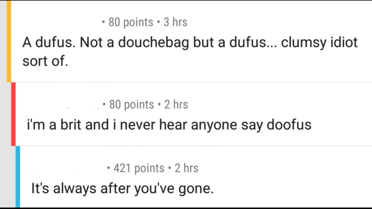 80 points 3 hrs A dufus. Not a douchebag but a dufus... clumsy idiot sort of. 80 points 2 hrs a brit and i never hear anyone say doofus 421 points 2 hrs It's always after you've gone.
