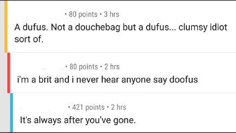 80 points 3 hrs A dufus. Not a douchebag but a dufus... clumsy idiot sort of. 80 points 2 hrs a brit and i never hear anyone say doofus 421 points 2 hrs It's always after you've gone.