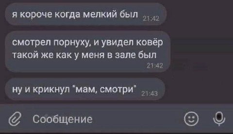 я короче когда мелкий был 21:42 смотрел порнуху, и увидел ковёр такой же как у меня в зале был 21:42 ну и крикнул "мам, смотри" Сообщение