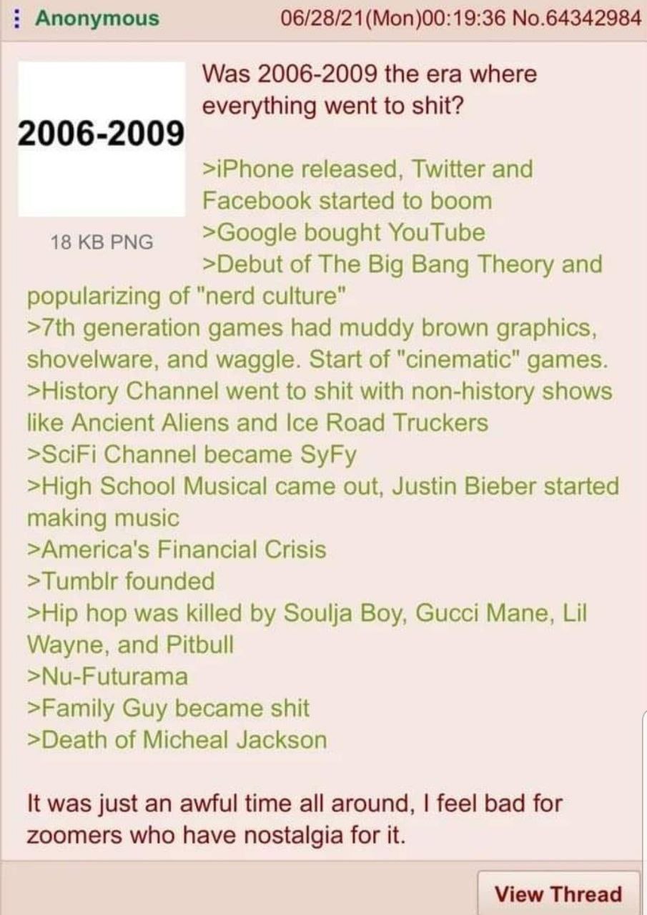 Anonymous (Моп)00:19:36 No.64342984 Was 2006-2009 the era where everything went to shit? 2006-2009 >iPhone released, Twitter and Facebook started to boom 18 PNG >Google bought YouTube >Debut of The Bi