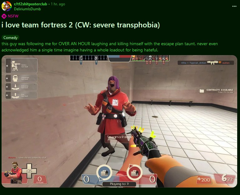 1 ago DeliriumlsDumb i love team fortress 2 severe transphobia) Comedy this guy was following me for OVER AN HOUR laughing and killing himself with the escape plan taunt. never even acknowledged him a