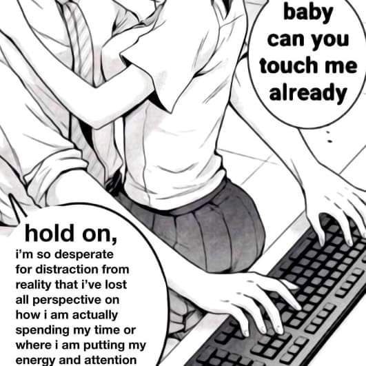 can you touch me already 4, A hold on, so desperate 7 for distraction from reality that i’ve lost all perspective on how i actually spending my time or where i putting eneray and attention