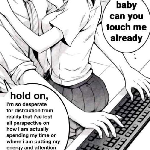 can you touch me already 4, A hold on, so desperate 7 for distraction from reality that i’ve lost all perspective on how i actually spending my time or where i putting eneray and attention