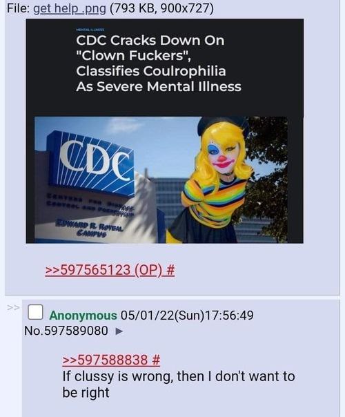 File: get help .png (793 CDC Cracks Down On "Clown Fuckers", Classifies Coulrophilia As Severe Mental Illness И >>597565123 Anonymous 05/01/22(Sun)17:56:49 No.597589080 >>597588838 If clussy is wrong,