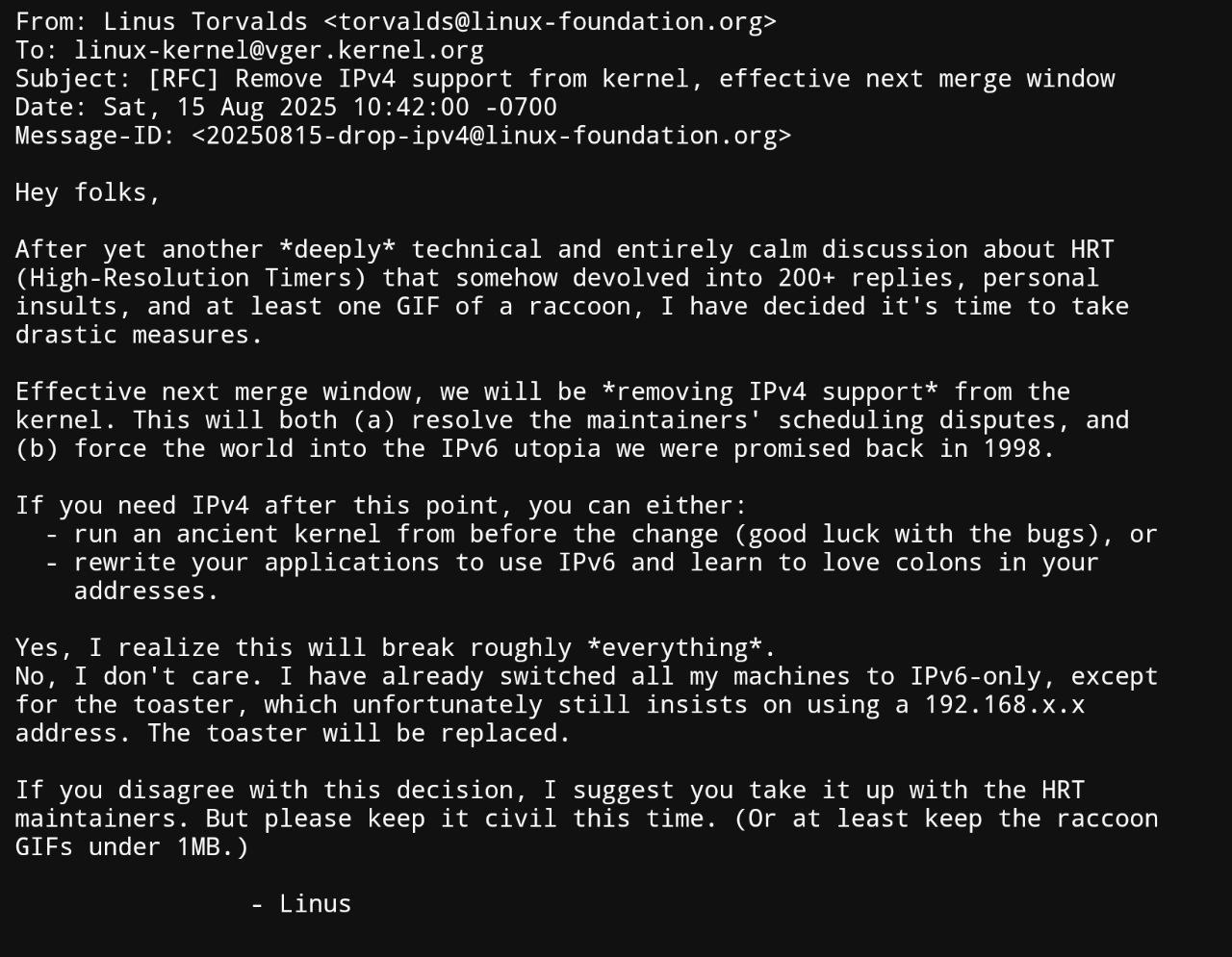 From: Linus Torvalds To: Subject: [RFC] Remove IPv4 support from kernel, effective next merge window Date: Sat, 15 Aug 2025 10:42:00 -0700 Message-ID: Hey folks, After yet another *deeply* technical a