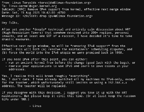 From: Linus Torvalds To: Subject: [RFC] Remove IPv4 support from kernel, effective next merge window Date: Sat, 15 Aug 2025 10:42:00 -0700 Message-ID: Hey folks, After yet another *deeply* technical a