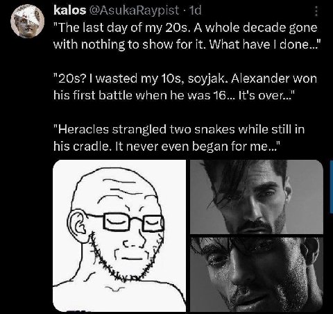 kalos "The last day of my A whole decade gone with nothing to show for it. What have wasted my soyjak. Alexander won his first battle when he was 16... It's over..." "Heracles strangled two snakes whi