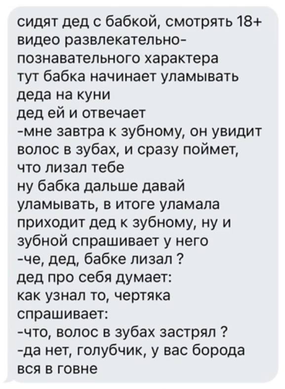 сидят дед с бабкой, смотрять 18+ видео развлекательно- познавательного характера тут бабка начинает уламывать деда на куни дед и отвечает -мне завтра к зубному, он увидит волос в зубах, и сразу поймет