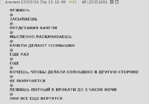 Аноним 03/05/16 Втр 13:16:49 #43 ЛЕЖИШЬ ЗАСЫПАЕШЬ ПРЕДСТАВИЛ КАЧЕЛИ МЫСЛЕННО РАСКАЧИВАЕШЬ КАЧЕЛИ ДЕЛАЮТ СОЛНЫШКО ЕЩЕ РАЗ ЕЩЕ ХОЧЕШЬ, ЧТОБЫ ДЕЛАЛИ СОЛНЫШКО В ДРУГУЮ СТОРОНУ НЕ ПОЛУЧАЕТСЯ ЛЕЖИШЬ ПОТНЫЙ 