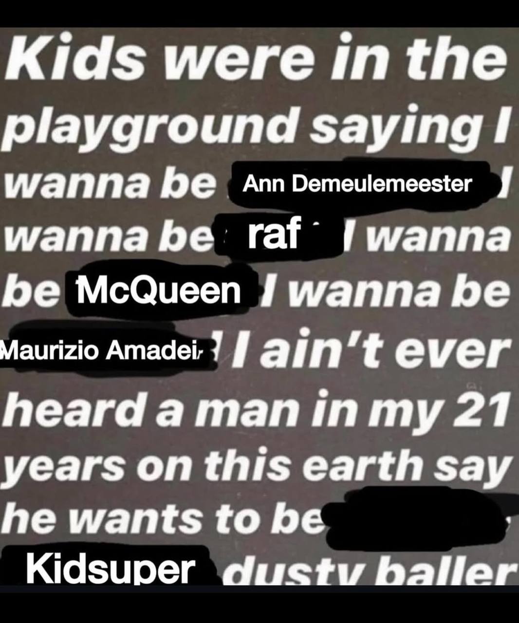 Kids were inthe playground saying I wanna be AnnDemeulemeester wanna be raf Гигаппа be McQueen wanna be Maurizio Amadei: 7 ever heard а тап 21 years on this earth say he wants to be Kidsuper dustv БаН