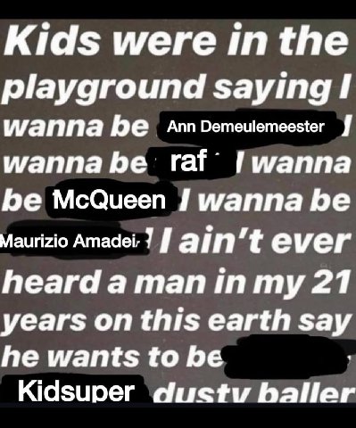 Kids were inthe playground saying I wanna be AnnDemeulemeester wanna be raf Гигаппа be McQueen wanna be Maurizio Amadei: 7 ever heard а тап 21 years on this earth say he wants to be Kidsuper dustv БаН