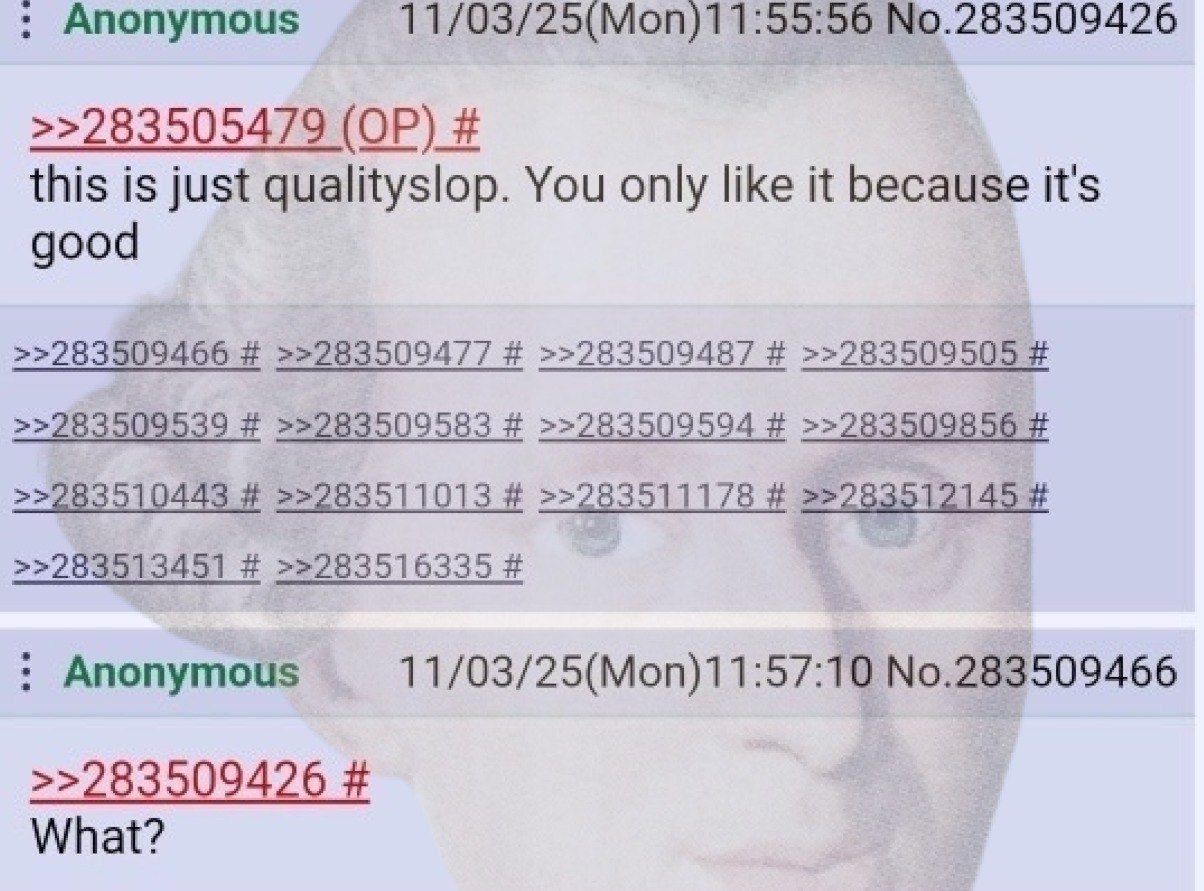 nonymous 11/03/25(Моп)11:55:56 >>283505479 this is just qualityslop. You only like it because it's good >>283509477 >>283509487 >>283509539 >>283509583 >>283509594 56 11013 1178 >>283513451 >228351633
