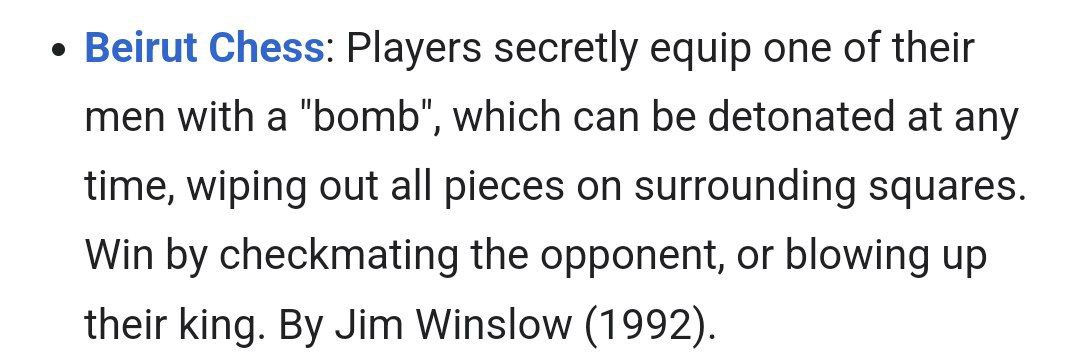 Beirut Chess: Players secretly equip one of their men with a ‘bomb’, which can be detonated at any time, wiping out all pieces on surrounding squares Win checkmating the opponent, or blowing up their 