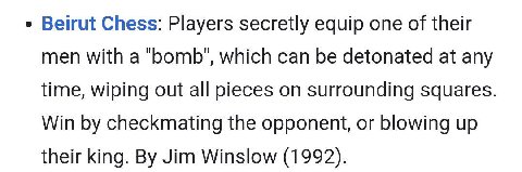 Beirut Chess: Players secretly equip one of their men with a ‘bomb’, which can be detonated at any time, wiping out all pieces on surrounding squares Win checkmating the opponent, or blowing up their 