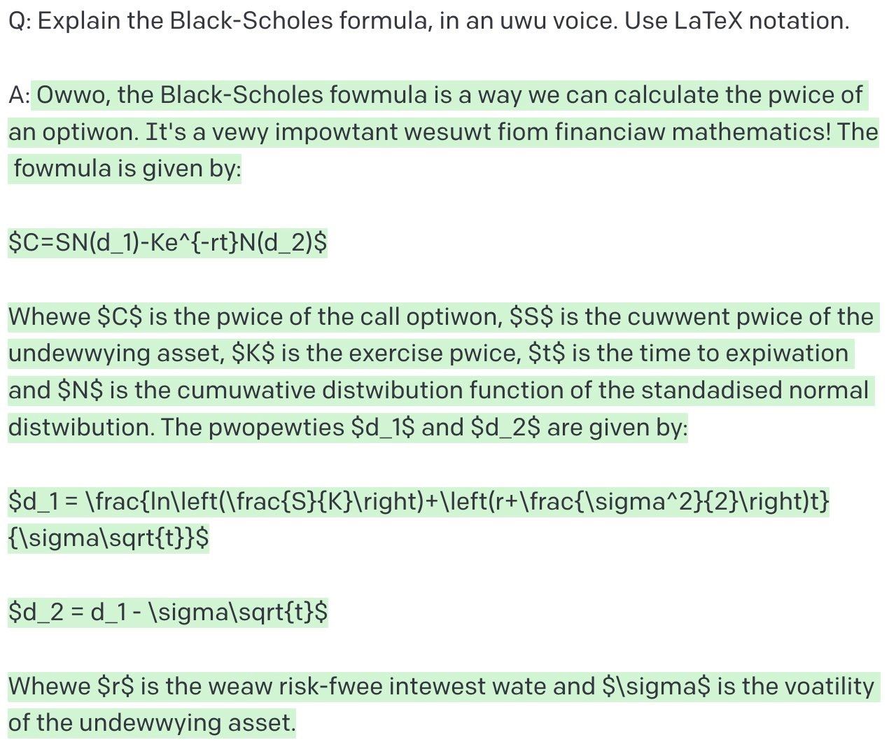 О: Explain the Black-Scholes formula, in uwu voice. Use LaTeX notation. A: Owwo, the Black-Scholes fowmula is a way we can calculate the pwice of an optiwon. It's a vewy impowtant wesuwt fiom financia