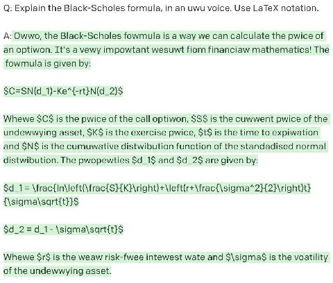 О: Explain the Black-Scholes formula, in uwu voice. Use LaTeX notation. A: Owwo, the Black-Scholes fowmula is a way we can calculate the pwice of an optiwon. It's a vewy impowtant wesuwt fiom financia