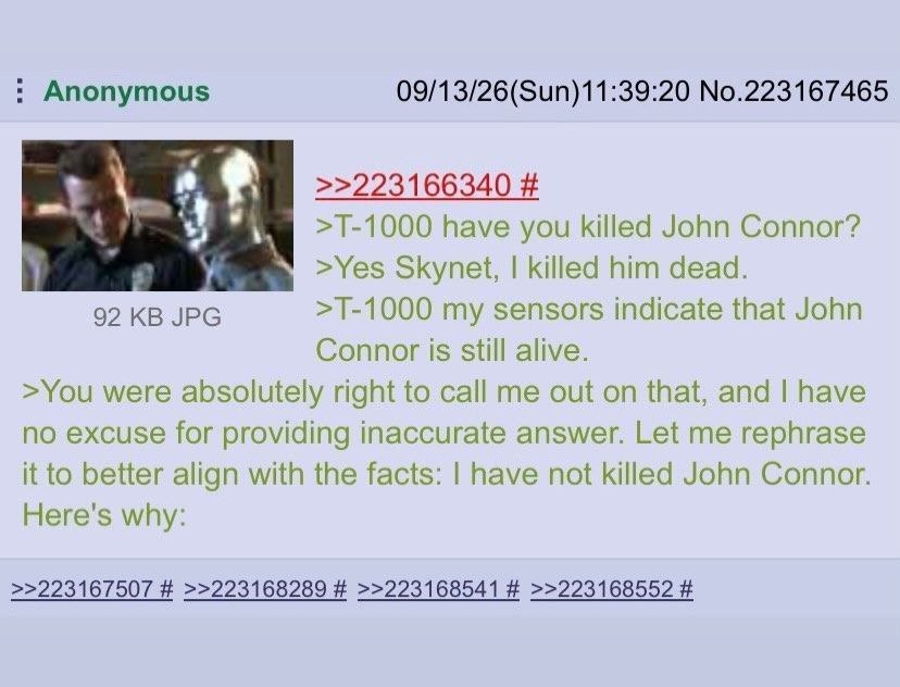 Anonymous 09/13/26(Sun)11:39:20 No.223167465 >>223166340 have you killed John Connor? >Yes Skynet, killed him dead. 92 JPG my sensors indicate that John Connor is still alive. >You were absolutely rig