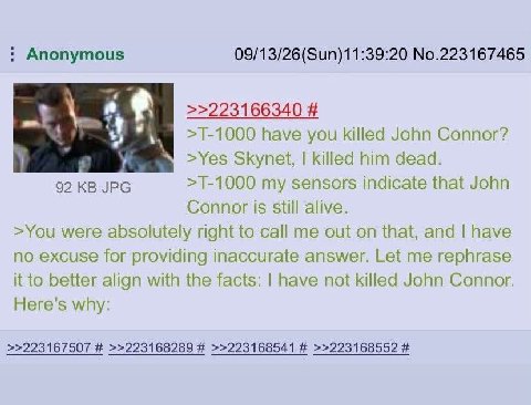 Anonymous 09/13/26(Sun)11:39:20 No.223167465 >>223166340 have you killed John Connor? >Yes Skynet, killed him dead. 92 JPG my sensors indicate that John Connor is still alive. >You were absolutely rig