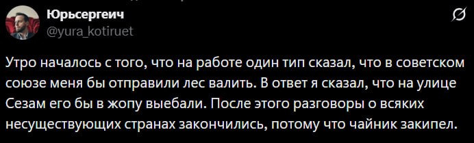 Юрьсергеич Утро началось с того, что на работе один тип сказал, что в советском союзе меня бы отправили лес валить. В ответ я сказал, что на улице Сезам его бы в жопу выебали. После этого разговоры о 
