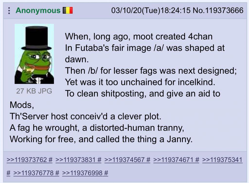 Anonymous 03/10/20(Tue)18:24:15 No.119373666 When, long ago, moot created 4chan In Futaba's fair image /a/ was shaped at dawn. Then for lesser fags was next designed; Yet was it too unchained for ince