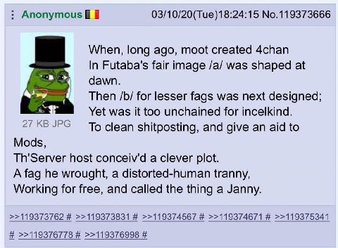 Anonymous 03/10/20(Tue)18:24:15 No.119373666 When, long ago, moot created 4chan In Futaba's fair image /a/ was shaped at dawn. Then for lesser fags was next designed; Yet was it too unchained for ince