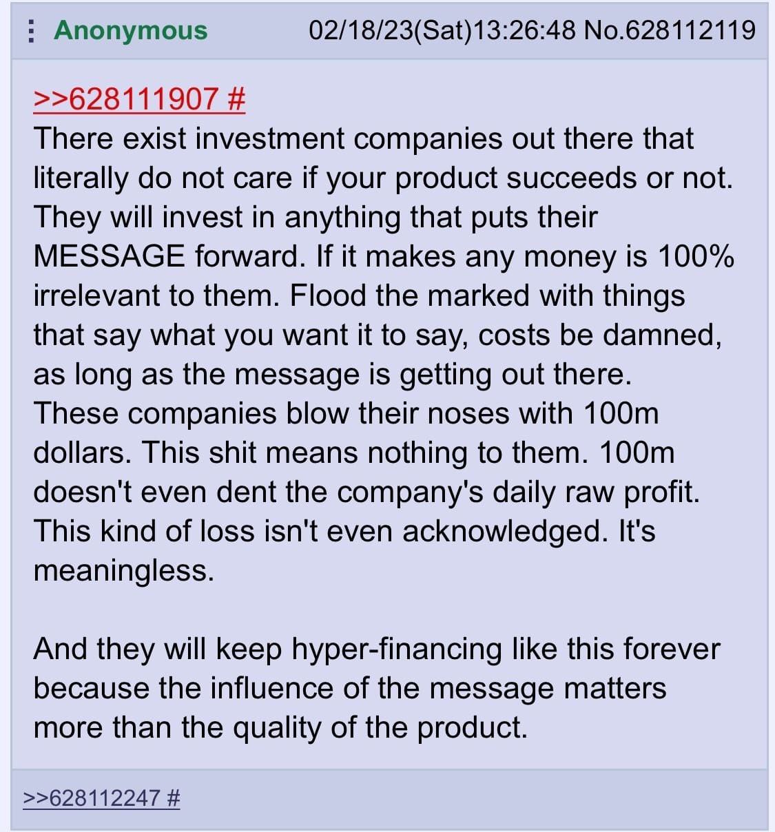 Anonymous 02/18/23(Sat)13:26:48 No.628112119 >>628111907 There exist investment companies out there that literally not care if your product succeeds or not. They will invest in anything that puts thei