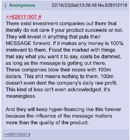 Anonymous 02/18/23(Sat)13:26:48 No.628112119 >>628111907 There exist investment companies out there that literally not care if your product succeeds or not. They will invest in anything that puts thei