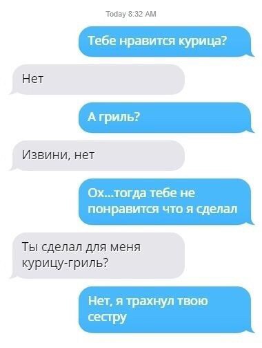 Today 3:32 Тебе нравится курица? Нет Извини, нет Ох..тогда тебе не понравится что я сделал Ты сделал для меня курицу-гриль? Нет, я трахнул твою сестру