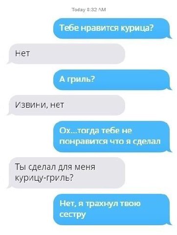Today 3:32 Тебе нравится курица? Нет Извини, нет Ох..тогда тебе не понравится что я сделал Ты сделал для меня курицу-гриль? Нет, я трахнул твою сестру