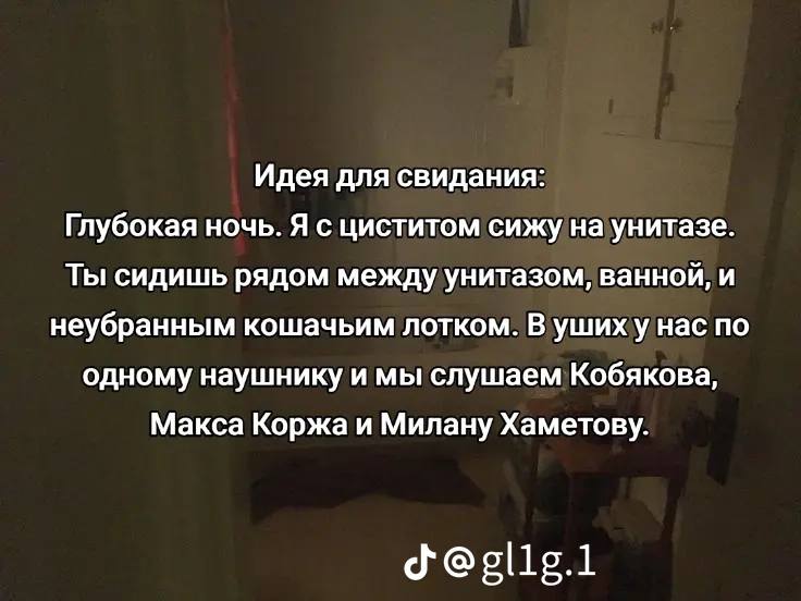 Идея для свидания: Глубокая ночь. Я с циститом сижу на унитазе. Ты сидишь рядом между унитазом, ванной, и неубранным кошачьим лотком. В ушиху нас по одному наушнику и мы слушаем Кобякова, Макса Коржа 