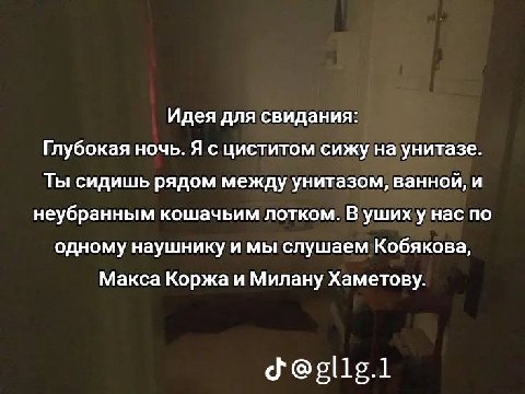 Идея для свидания: Глубокая ночь. Я с циститом сижу на унитазе. Ты сидишь рядом между унитазом, ванной, и неубранным кошачьим лотком. В ушиху нас по одному наушнику и мы слушаем Кобякова, Макса Коржа 