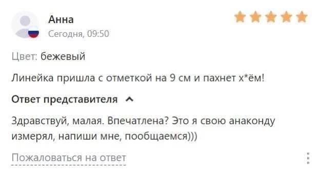Анна Сегодня, 09:50 Цвет: бежевый Линейка пришла с отметкой на 9 и пахнет х*ём! Ответ представителя “A Здравствуй, малая. Впечатлена? Это я свою анаконду измерял, напиши мне, пообщаемся))) Пожаловатьс