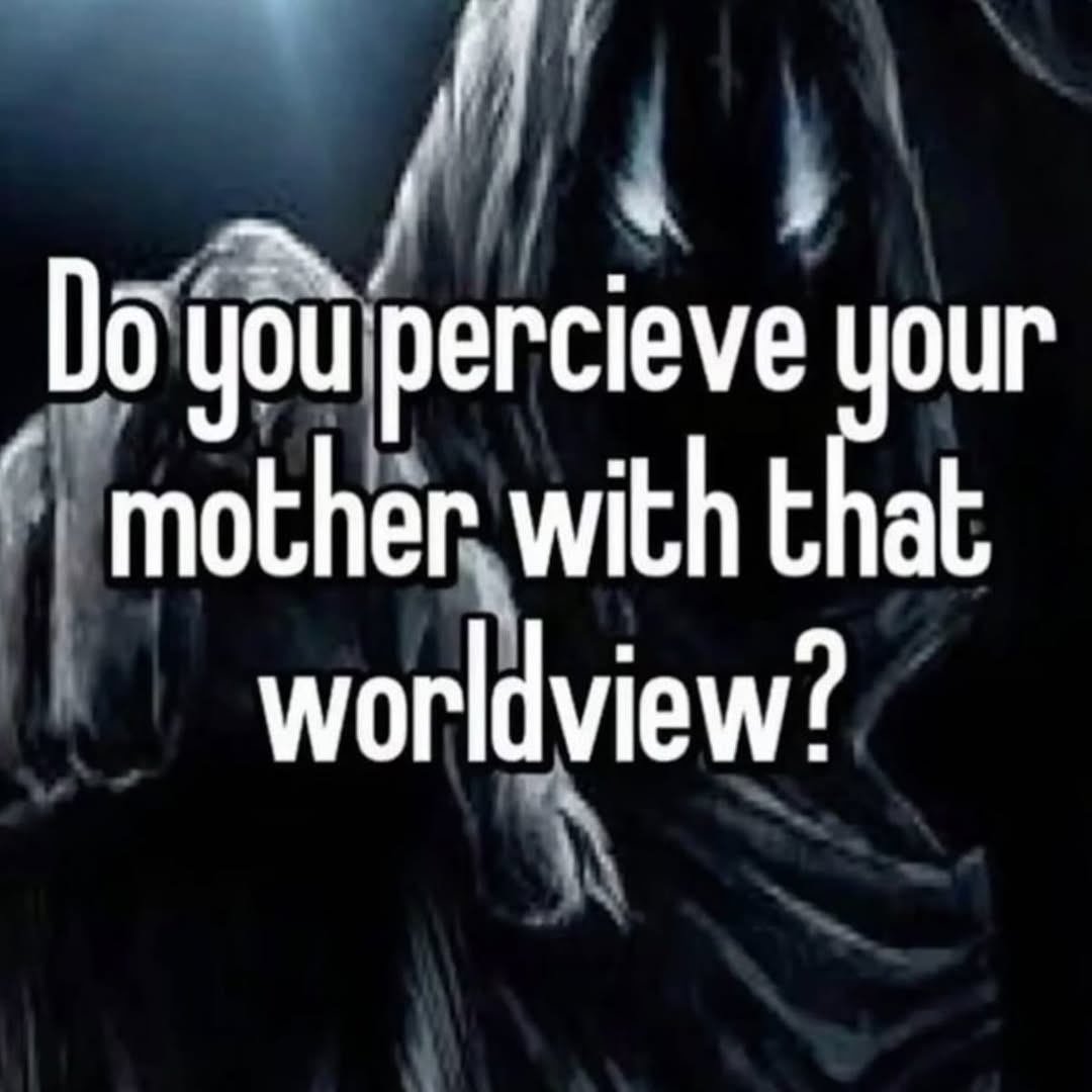 you percieve your mother with that worldview?
