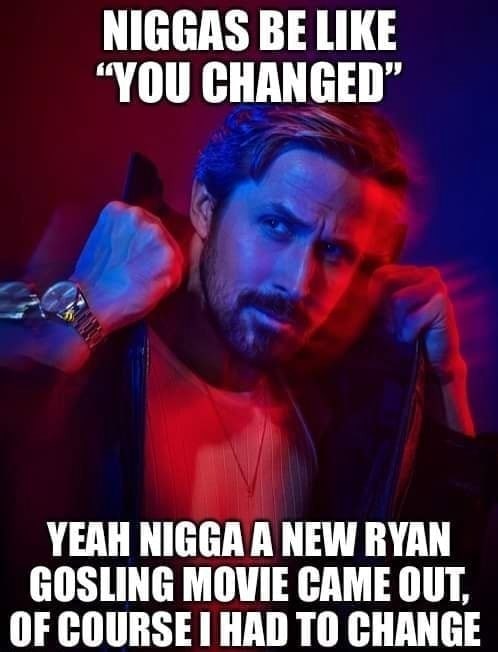 NIGGAS BE LIKE “YOU CHANGED” YEAH NIGGA A NEW RYAN GOSLING MOVIE CAME OUT, OF COURSE HAD TO CHANGE