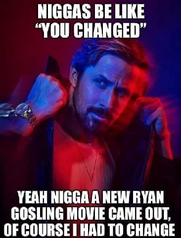 NIGGAS BE LIKE “YOU CHANGED” YEAH NIGGA A NEW RYAN GOSLING MOVIE CAME OUT, OF COURSE HAD TO CHANGE