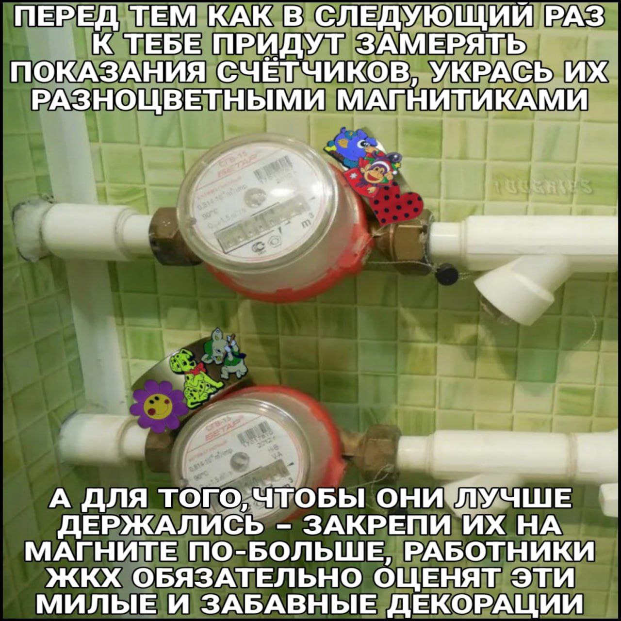 ПЕРЕД ТЕМ КАК В СЛЕДУЮЩИЙ РАЗ К ТЕБЕ ПРИДУТ ЗАМЕРЯТЬ ПОКАЗАНИЯ СЧЕТЧИКОВ, УКРАСЬ РАЗНОЦВЕТНЫМИ МАГНИТИКАМИ А ДЛЯ ТОГО, ЧТОБЫ ОНИ ЛУЧШЕ ДЕРЖАЛИСЬ ЗАКРЕПИ НА МАГНИТЕ ПО-БОЛЬШЕ, РАБОТНИКИ ЖКХ ОБЯЗАТЕЛЬНО