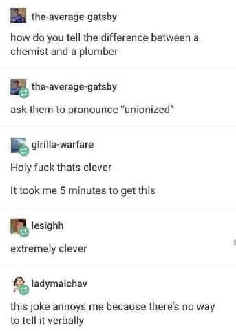 the-average-gatsby how you tell the difference between a chemist and a plumber the-average-gatsby ask them to pronounce “unionized” girilla-warfare Holy fuck thats clever It took me 5 minutes to get t