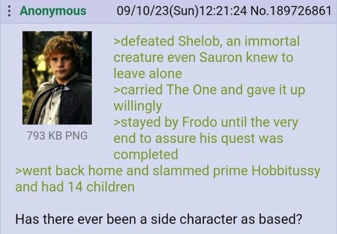Anonymous 09/10/23(Sun)12:21:24 No.189726861 >defeated Shelob, an immortal creature even Sauron knew to leave alone я >carried The One and gave it up willingly >stayed Frodo until the very 793 PNG end