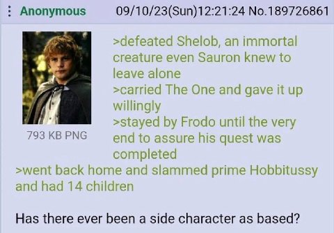 Anonymous 09/10/23(Sun)12:21:24 No.189726861 >defeated Shelob, an immortal creature even Sauron knew to leave alone я >carried The One and gave it up willingly >stayed Frodo until the very 793 PNG end