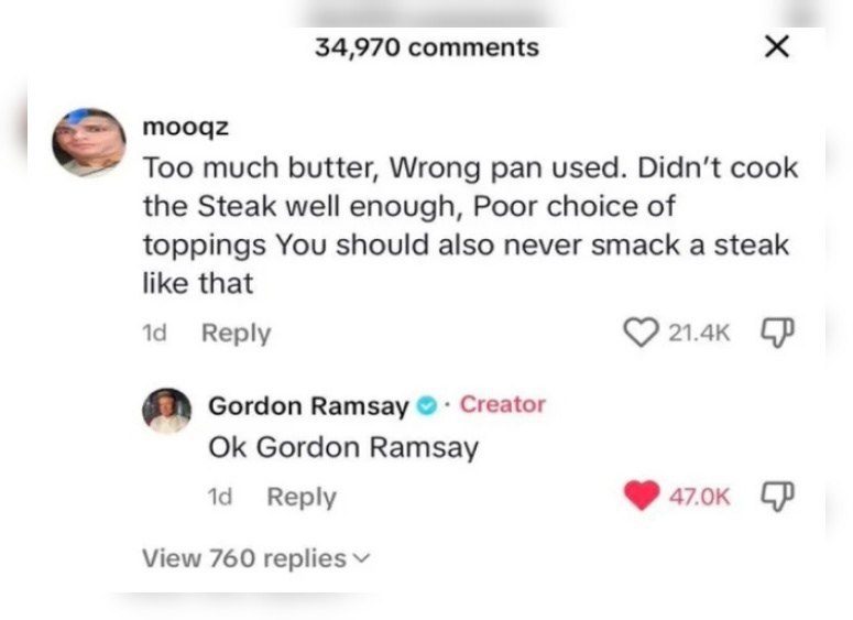 34,970 comments mooqz Too much butter, Wrong pan used. cook the Steak well enough, Poor choice of toppings You should also never smack a steak like that 14 Reply Gordon Ramsay Creator Gordon Ramsay Re